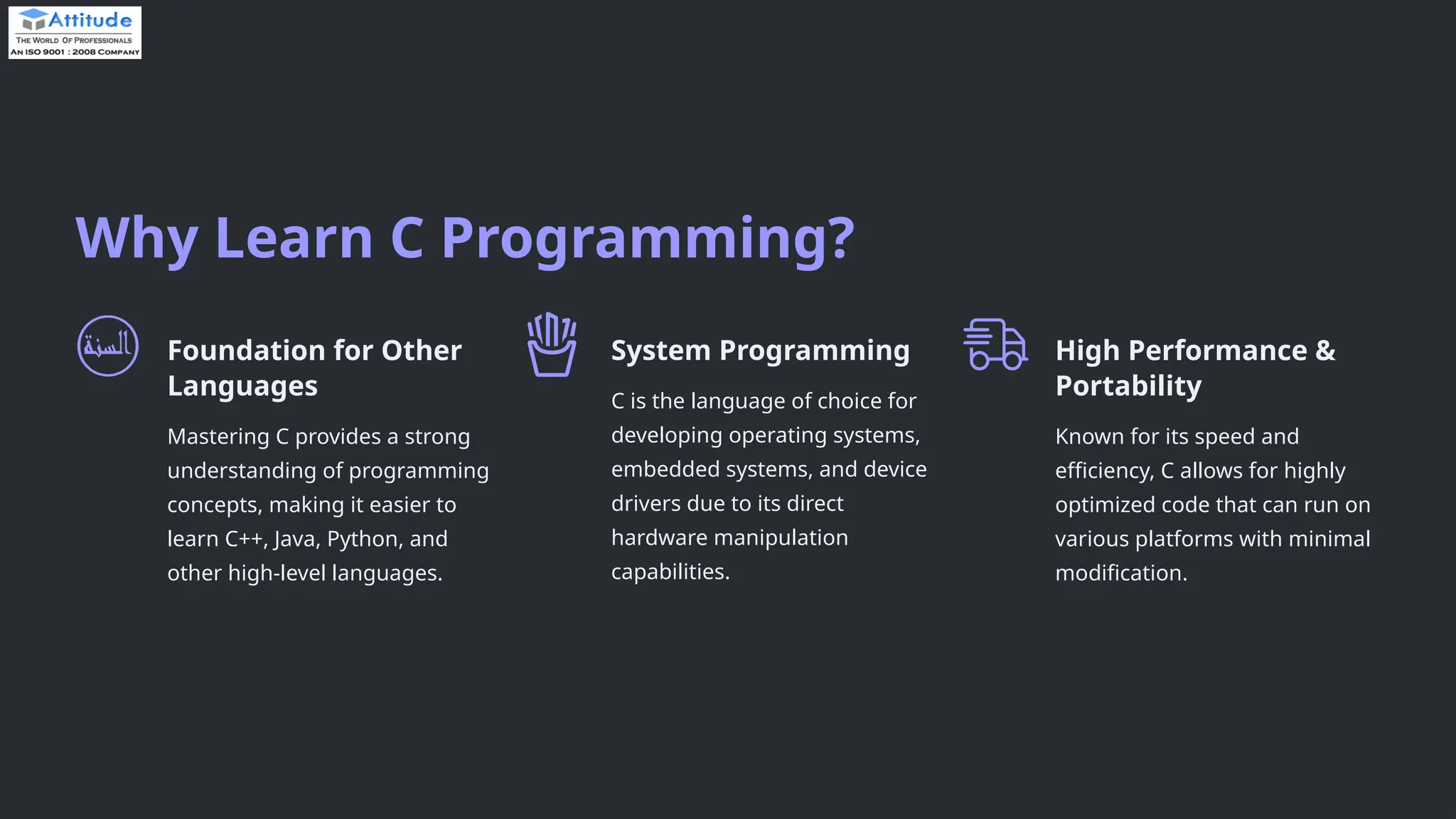 Why Learn C Programming? Foundation for Other Languages Mastering C provides a strong understanding of programming concepts, making it easier to learn C++, Java, Python, and other high-level languages. System Programming C is the language of choice for developing operating systems, embedded systems, and device drivers due to its direct hardware manipulation capabilities. High Performance & Portability Known for its speed and efficiency, C allows for highly optimized code that can run on various platforms with minimal modification. 