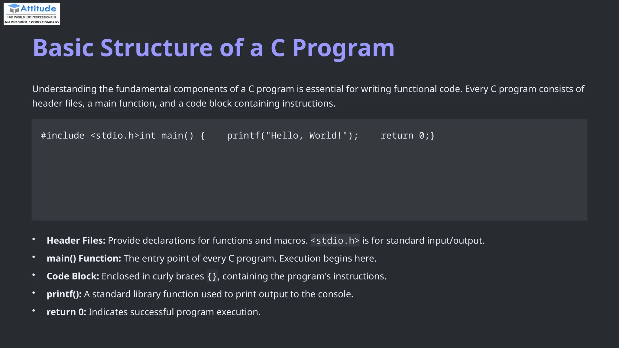 Basic Structure of a C Program Understanding the fundamental components of a C program is essential for writing functional code. Every C program consists of header files, a main function, and a code block containing instructions. #include <stdio.h>int main() { printf("Hello, World!"); return 0;} • Header Files: Provide declarations for functions and macros. <stdio.h> is for standard input/output. • main() Function: The entry point of every C program. Execution begins here. • Code Block: Enclosed in curly braces {}, containing the program's instructions. • printf(): A standard library function used to print output to the console. • return 0: Indicates successful program execution. 