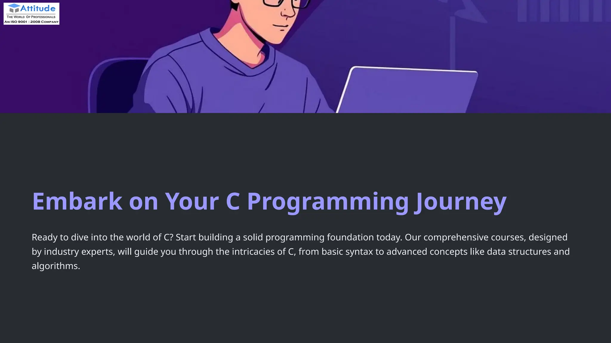 Embark on Your C Programming Journey Ready to dive into the world of C? Start building a solid programming foundation today. Our comprehensive courses, designed by industry experts, will guide you through the intricacies of C, from basic syntax to advanced concepts like data structures and algorithms. 