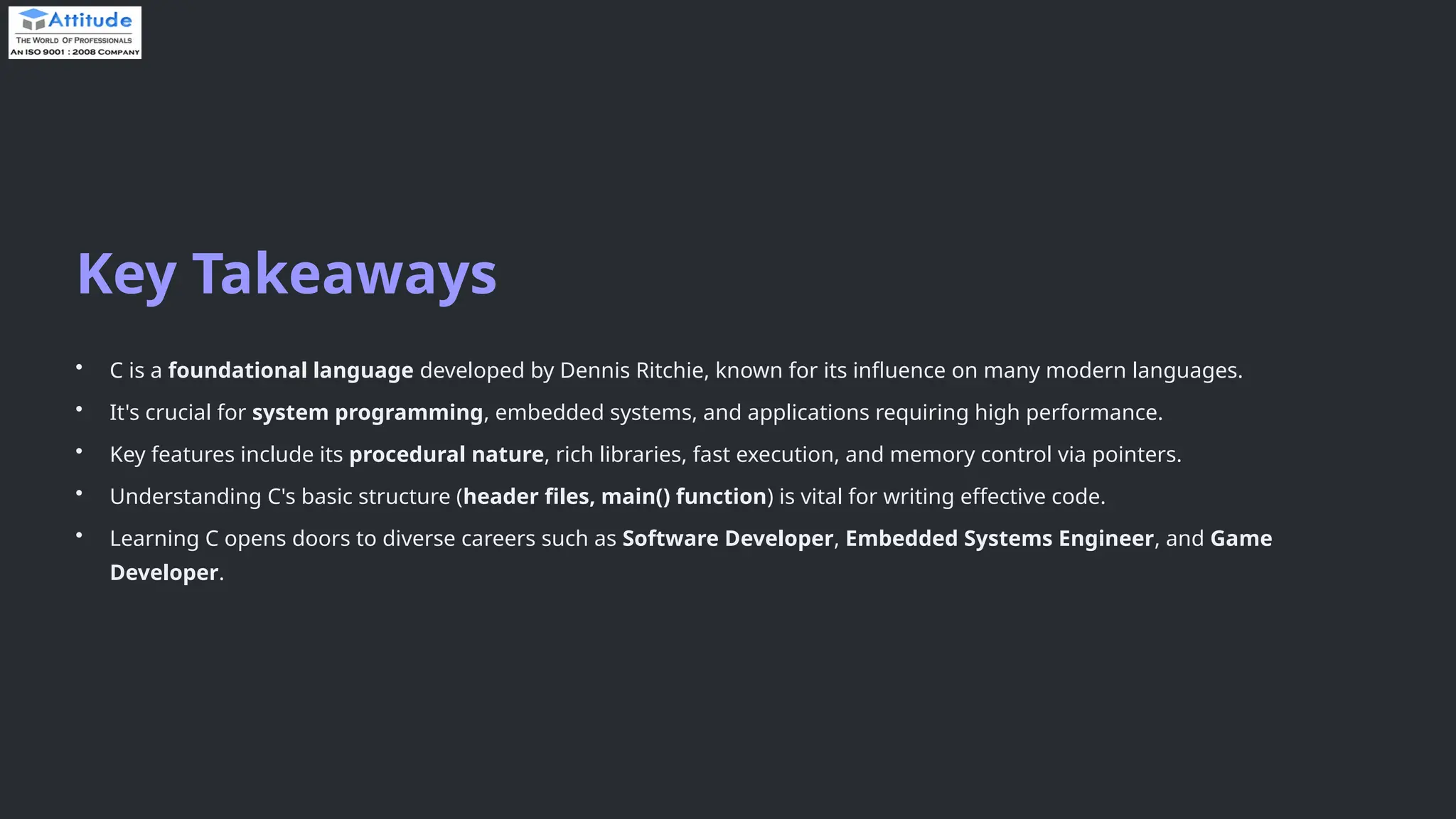 Key Takeaways • C is a foundational language developed by Dennis Ritchie, known for its influence on many modern languages. • It's crucial for system programming, embedded systems, and applications requiring high performance. • Key features include its procedural nature, rich libraries, fast execution, and memory control via pointers. • Understanding C's basic structure (header files, main() function) is vital for writing effective code. • Learning C opens doors to diverse careers such as Software Developer, Embedded Systems Engineer, and Game Developer. 