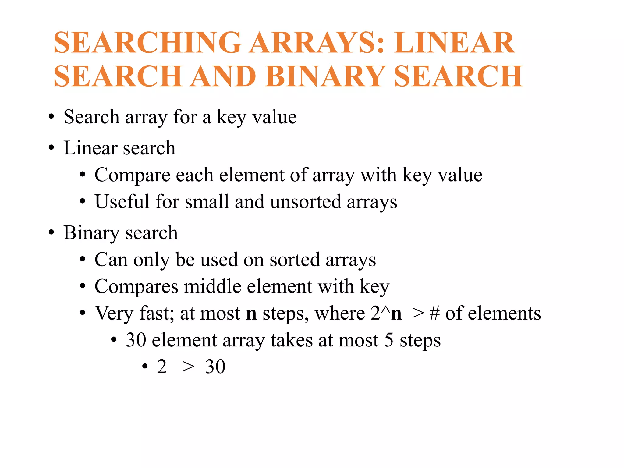 SEARCHING ARRAYS: LINEAR
SEARCH AND BINARY SEARCH
• Search array for a key value
• Linear search
• Compare each element of array with key value
• Useful for small and unsorted arrays
• Binary search
• Can only be used on sorted arrays
• Compares middle element with key
• Very fast; at most n steps, where 2^n > # of elements
• 30 element array takes at most 5 steps
• 2 > 30
 
