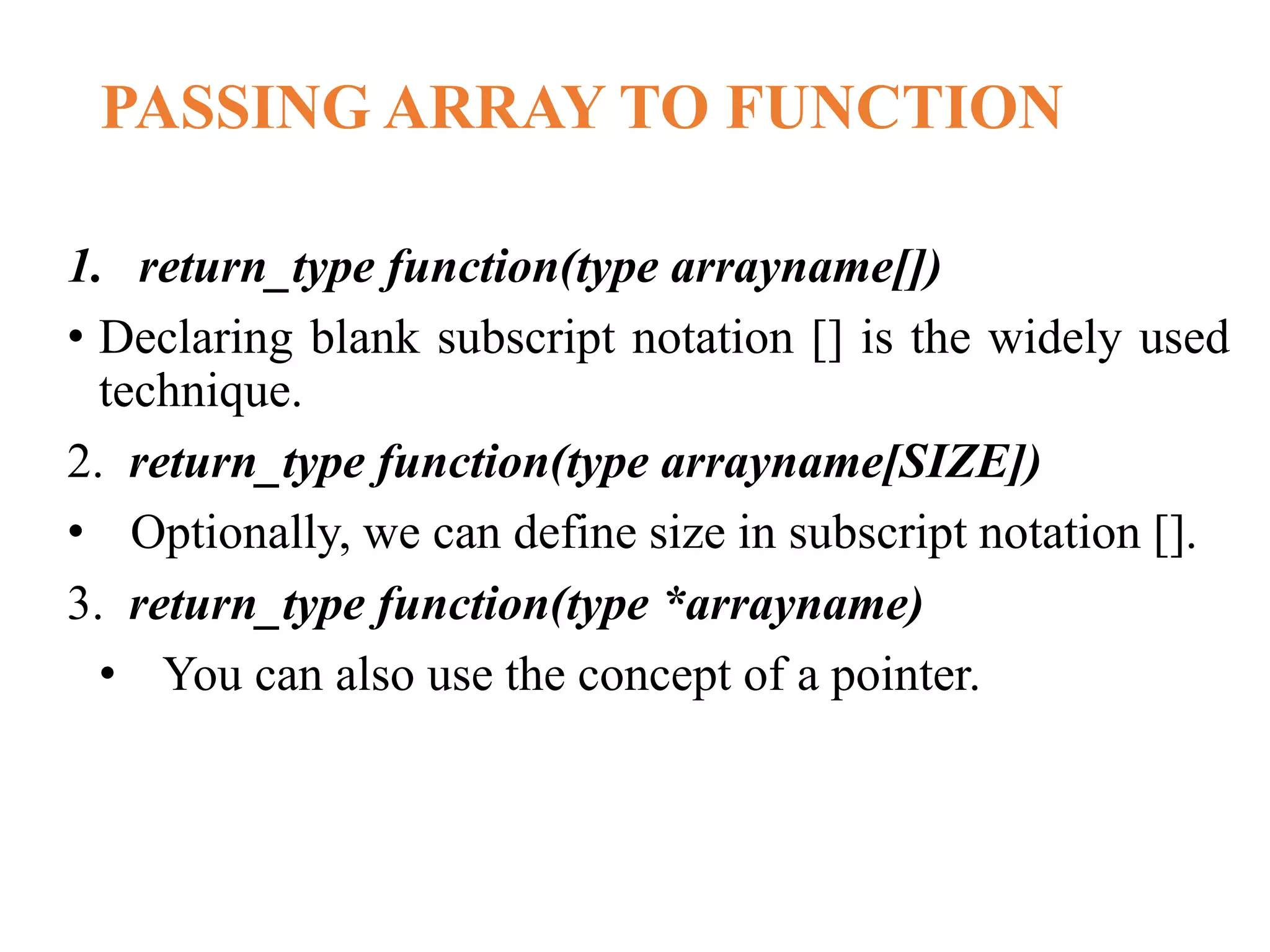 PASSING ARRAY TO FUNCTION
1. return_type function(type arrayname[])
• Declaring blank subscript notation [] is the widely used
technique.
2. return_type function(type arrayname[SIZE])
• Optionally, we can define size in subscript notation [].
3. return_type function(type *arrayname)
• You can also use the concept of a pointer.
 