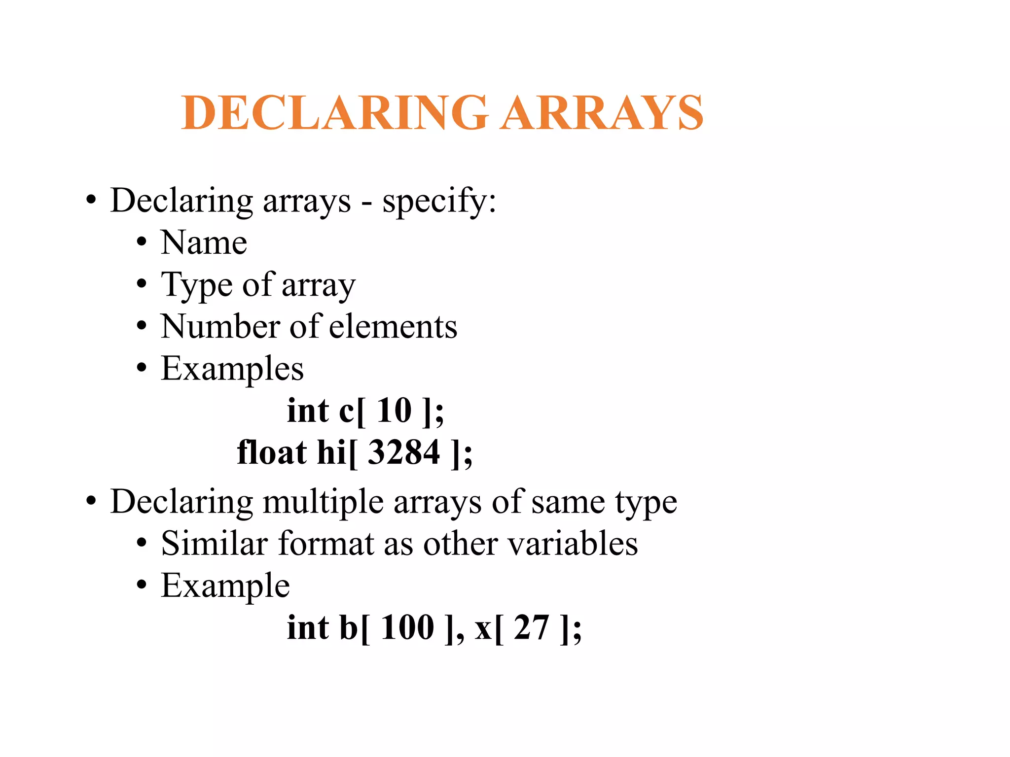DECLARING ARRAYS
• Declaring arrays - specify:
• Name
• Type of array
• Number of elements
• Examples
int c[ 10 ];
float hi[ 3284 ];
• Declaring multiple arrays of same type
• Similar format as other variables
• Example
int b[ 100 ], x[ 27 ];
 