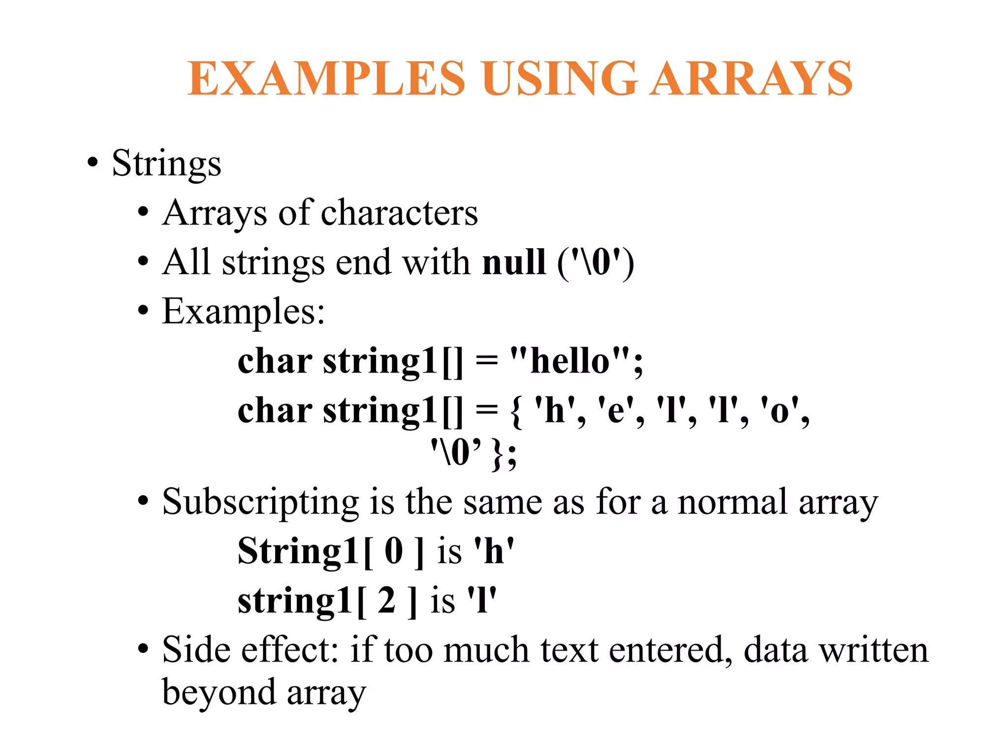 EXAMPLES USING ARRAYS
• Strings
• Arrays of characters
• All strings end with null ('0')
• Examples:
char string1[] = "hello";
char string1[] = { 'h', 'e', 'l', 'l', 'o',
'0’ };
• Subscripting is the same as for a normal array
String1[ 0 ] is 'h'
string1[ 2 ] is 'l'
• Side effect: if too much text entered, data written
beyond array
 