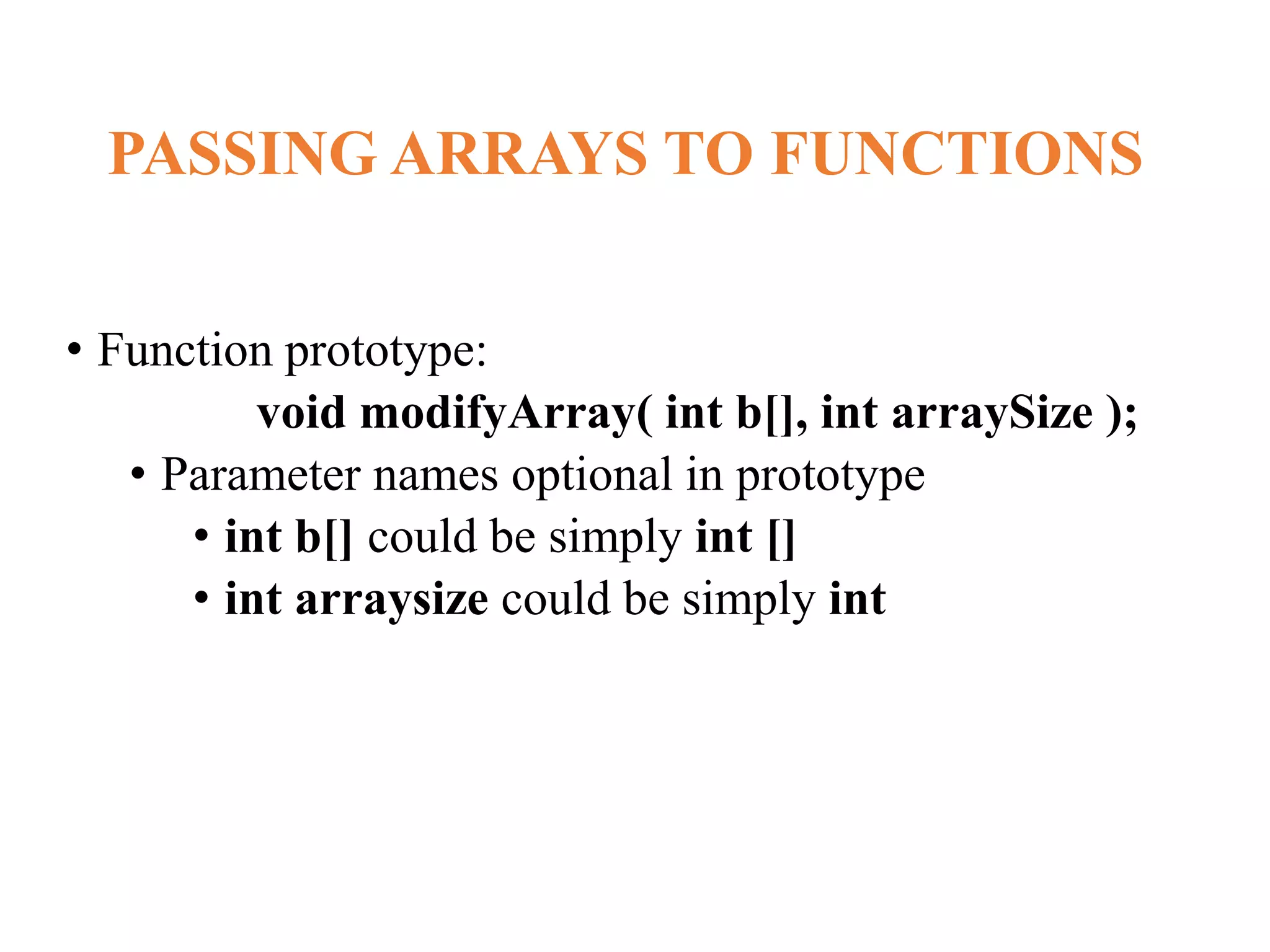 PASSING ARRAYS TO FUNCTIONS
• Function prototype:
void modifyArray( int b[], int arraySize );
• Parameter names optional in prototype
• int b[] could be simply int []
• int arraysize could be simply int
 