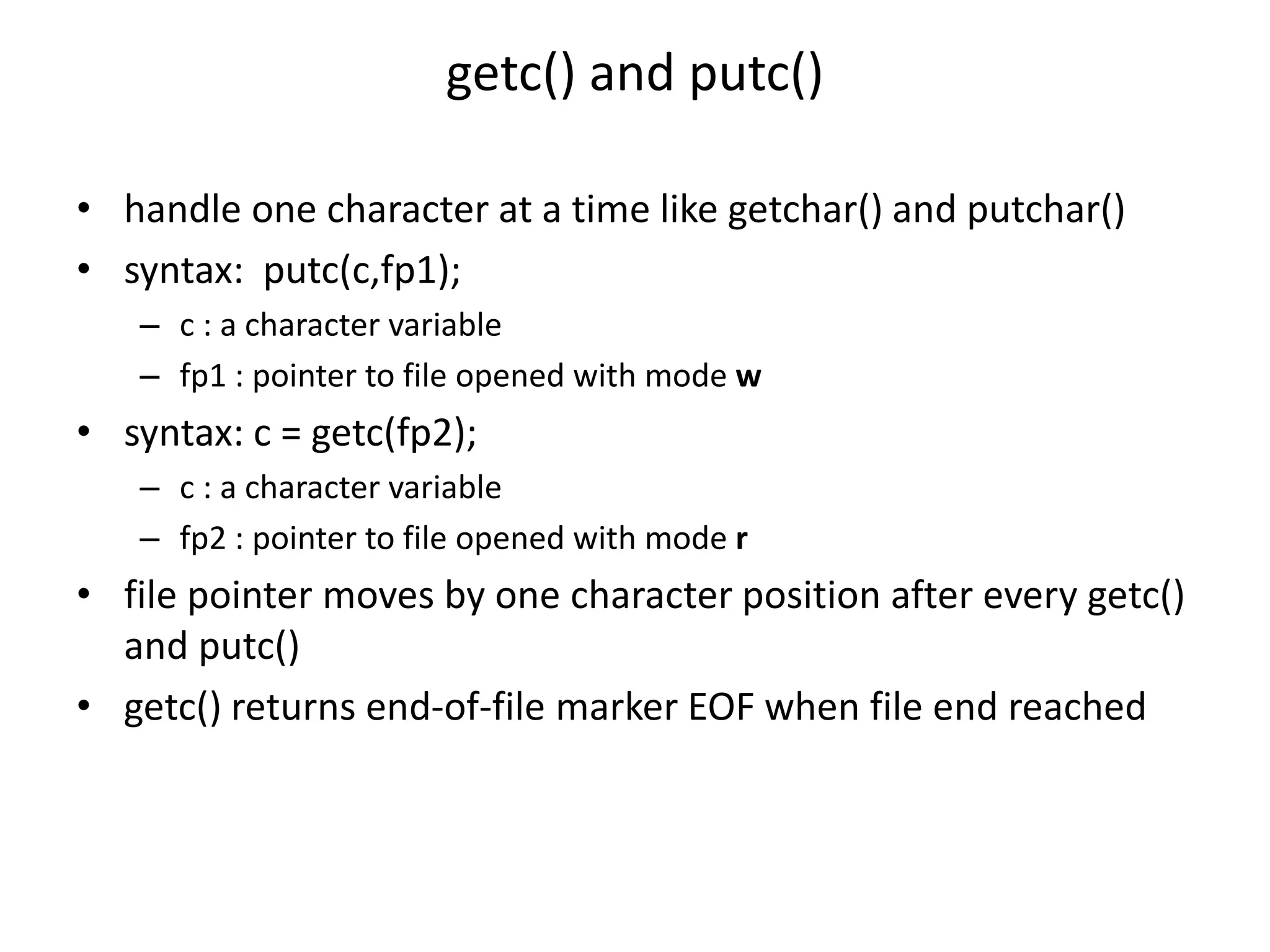getc() and putc()
• handle one character at a time like getchar() and putchar()
• syntax: putc(c,fp1);
– c : a character variable
– fp1 : pointer to file opened with mode w
• syntax: c = getc(fp2);
– c : a character variable
– fp2 : pointer to file opened with mode r
• file pointer moves by one character position after every getc()
and putc()
• getc() returns end-of-file marker EOF when file end reached
 