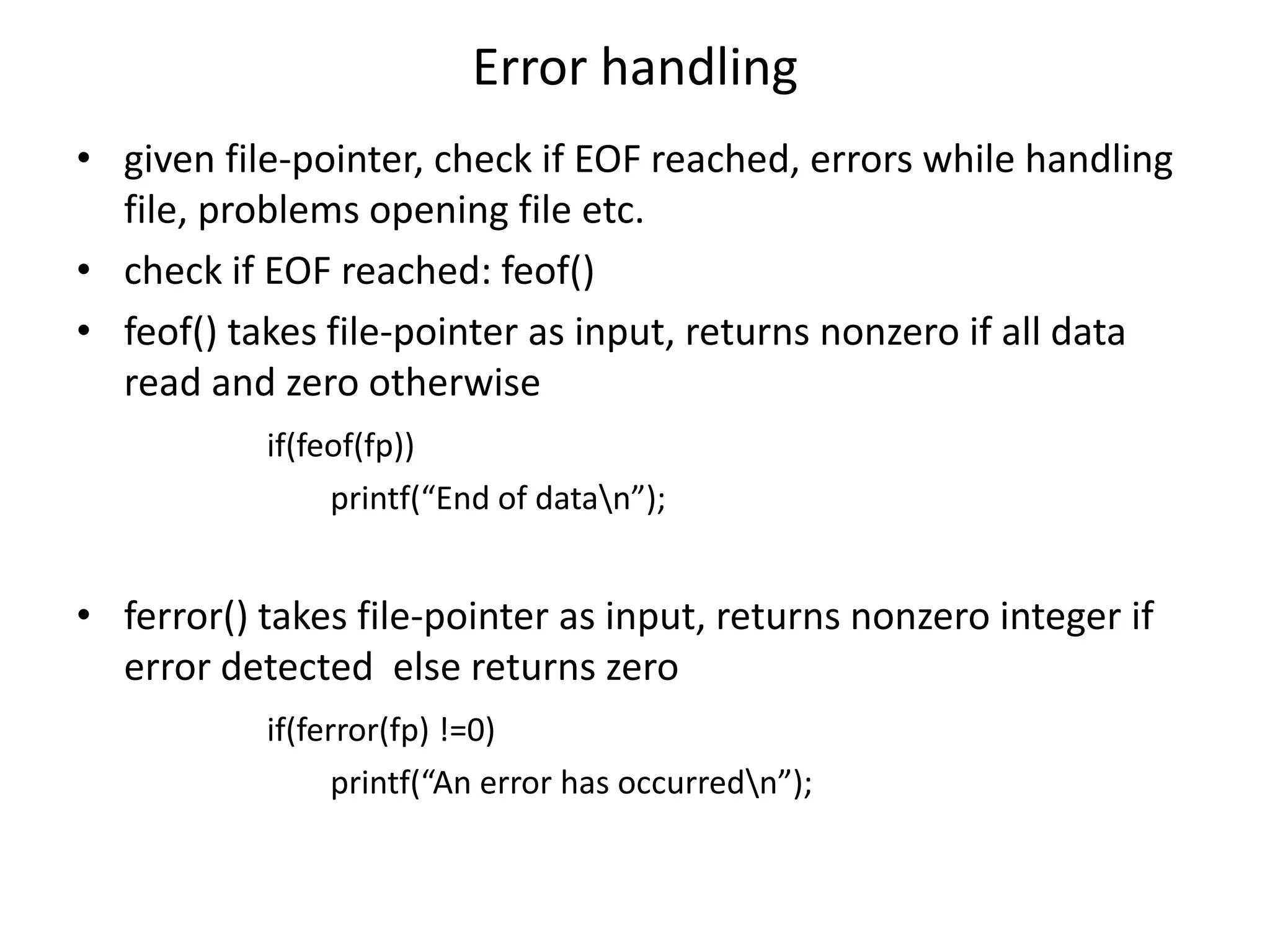 Error handling
• given file-pointer, check if EOF reached, errors while handling
file, problems opening file etc.
• check if EOF reached: feof()
• feof() takes file-pointer as input, returns nonzero if all data
read and zero otherwise
if(feof(fp))
printf(“End of datan”);
• ferror() takes file-pointer as input, returns nonzero integer if
error detected else returns zero
if(ferror(fp) !=0)
printf(“An error has occurredn”);
 