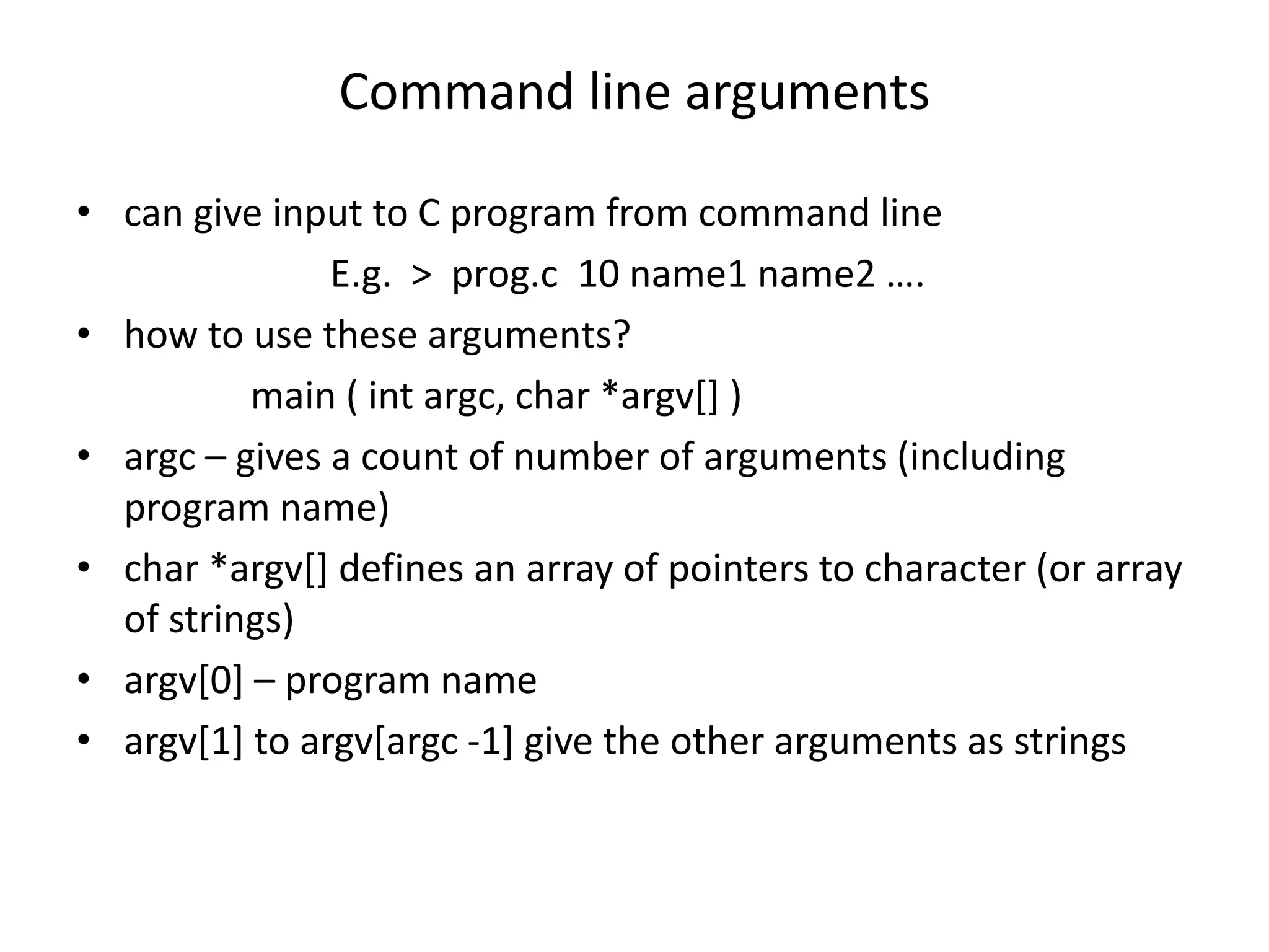 Command line arguments
• can give input to C program from command line
E.g. > prog.c 10 name1 name2 ….
• how to use these arguments?
main ( int argc, char *argv[] )
• argc – gives a count of number of arguments (including
program name)
• char *argv[] defines an array of pointers to character (or array
of strings)
• argv[0] – program name
• argv[1] to argv[argc -1] give the other arguments as strings
 