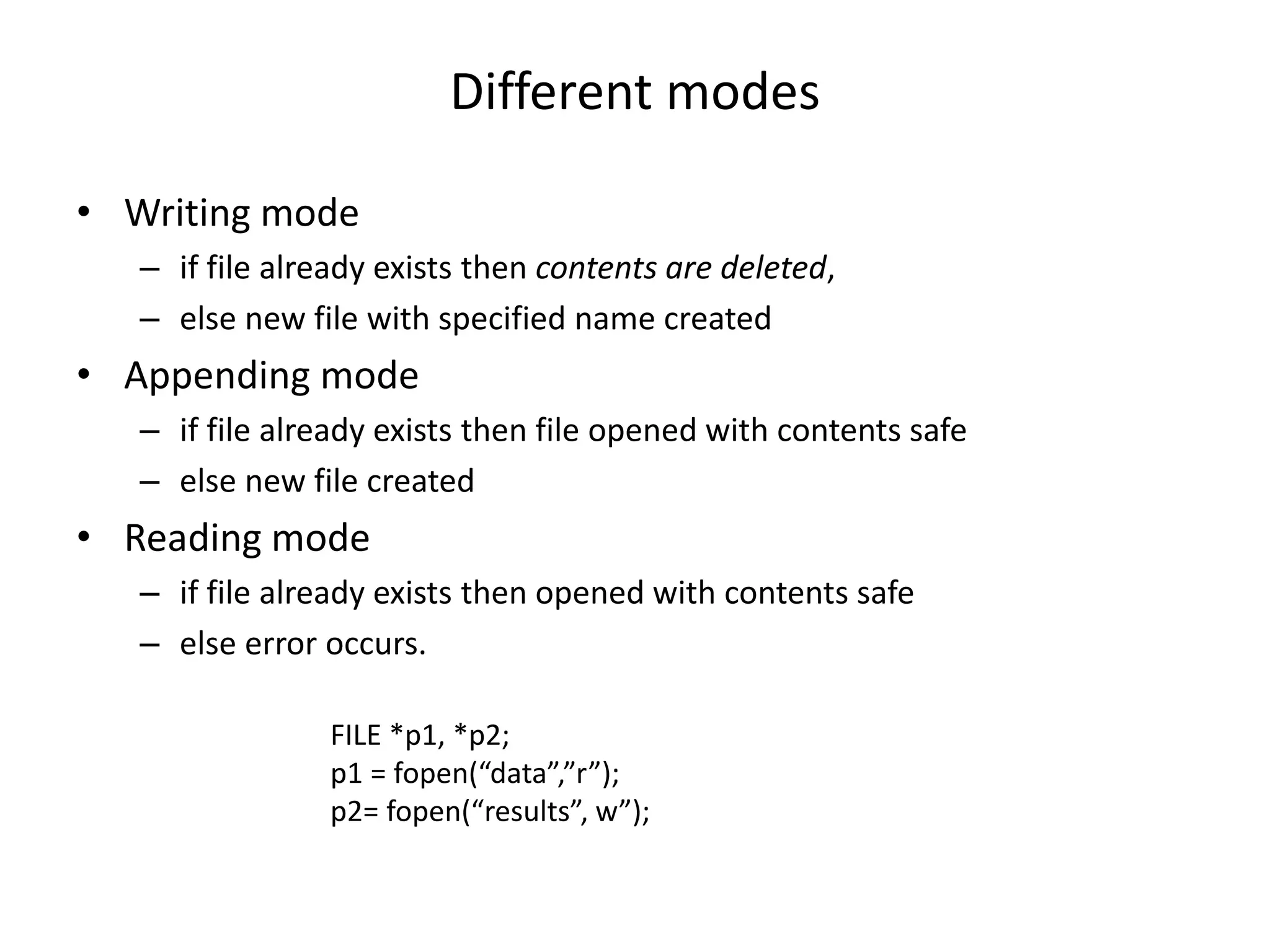 Different modes
• Writing mode
– if file already exists then contents are deleted,
– else new file with specified name created
• Appending mode
– if file already exists then file opened with contents safe
– else new file created
• Reading mode
– if file already exists then opened with contents safe
– else error occurs.
FILE *p1, *p2;
p1 = fopen(“data”,”r”);
p2= fopen(“results”, w”);
 
