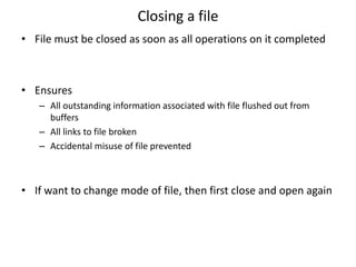Closing a file
• File must be closed as soon as all operations on it completed
• Ensures
– All outstanding information associated with file flushed out from
buffers
– All links to file broken
– Accidental misuse of file prevented
• If want to change mode of file, then first close and open again
 