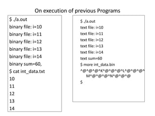 On execution of previous Programs
$ ./a.out
binary file: i=10
binary file: i=11
binary file: i=12
binary file: i=13
binary file: i=14
binary sum=60,
$ cat int_data.txt
10
11
12
13
14
$ ./a.out
text file: i=10
text file: i=11
text file: i=12
text file: i=13
text file: i=14
text sum=60
$ more int_data.bin
^@^@^@^K^@^@^@^L^@^@^@^
M^@^@^@^N^@^@^@
$
 