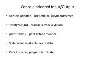 Console oriented Input/Output
• Console oriented – use terminal (keyboard/screen)
• scanf(“%d”,&i) – read data from keyboard
• printf(“%d”,i) – print data to monitor
• Suitable for small volumes of data
• Data lost when program terminated
 