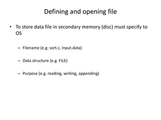 Defining and opening file
• To store data file in secondary memory (disc) must specify to
OS
– Filename (e.g. sort.c, input.data)
– Data structure (e.g. FILE)
– Purpose (e.g. reading, writing, appending)
 