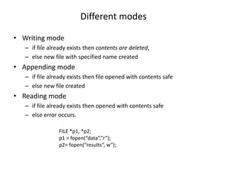 Different modes
• Writing mode
– if file already exists then contents are deleted,
– else new file with specified name created
• Appending mode
– if file already exists then file opened with contents safe
– else new file created
• Reading mode
– if file already exists then opened with contents safe
– else error occurs.
FILE *p1, *p2;
p1 = fopen(“data”,”r”);
p2= fopen(“results”, w”);
 
