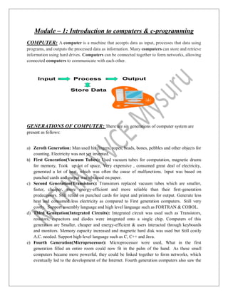 Module – 1: Introduction to computers & c-programming
COMPUTER: A computer is a machine that accepts data as input, processes that data using
programs, and outputs the processed data as information. Many computers can store and retrieve
information using hard drives. Computers can be connected together to form networks, allowing
connected computers to communicate with each other.
GENERATIONS OF COMPUTER: There are six generations of computer system are
present as follows:
a) Zeroth Generation: Man used his fingers, ropes, beads, bones, pebbles and other objects for
counting. Electricity was not yet invented.
b) First Generation(Vacuum Tubes): Used vacuum tubes for computation, magnetic drums
for memory, Took up lot of space, Very expensive , consumed great deal of electricity,
generated a lot of heat, which was often the cause of malfunctions. Input was based on
punched cards and output was obtained on paper.
c) Second Generation(Transistors): Transistors replaced vacuum tubes which are smaller,
faster, cheaper, more energy-efficient and more reliable than their first-generation
predecessors. Still relied on punched cards for input and printouts for output. Generate less
heat and consumed less electricity as compared to First generation computers. Still very
costly. Support assembly language and high level language such as FORTRAN & COBOL.
d) Third Generation(Integrated Circuits): Integrated circuit was used such as Transistors,
resistors, capacitors and diodes were integrated onto a single chip. Computers of this
generation are Smaller, cheaper and energy-efficient & users interacted through keyboards
and monitors. Memory capacity increased and magnetic hard disk was used but Still costly
A.C. needed. Support high-level language such as C, C++ and Java.
e) Fourth Generation(Microprocessor): Microprocessor were used, What in the first
generation filled an entire room could now fit in the palm of the hand. As these small
computers became more powerful, they could be linked together to form networks, which
eventually led to the development of the Internet. Fourth generation computers also saw the
 