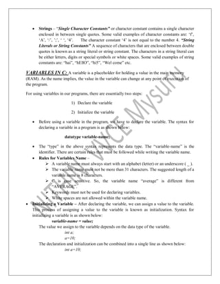  Strings – “Single Character Constants” or character constant contains a single character
enclosed in between single quotes. Some valid examples of character constants are: „f‟,
„A‟, „/‟, ‟;‟, „ „, „4‟. The character constant „4‟ is not equal to the number 4. “String
Literals or String Constants” A sequence of characters that are enclosed between double
quotes is known as a string literal or string constant. The characters in a string literal can
be either letters, digits or special symbols or white spaces. Some valid examples of string
constants are: “hai”, “hEllO”, “hi5”, “Wel come” etc.
VARIABLES IN C: A variable is a placeholder for holding a value in the main memory
(RAM). As the name implies, the value in the variable can change at any point of execution of
the program.
For using variables in our programs, there are essentially two steps:
1) Declare the variable
2) Initialize the variable
 Before using a variable in the program, we have to declare the variable. The syntax for
declaring a variable in a program is as shown below:
datatype variable-name;
 The “type” in the above syntax represents the data type. The “variable-name” is the
identifier. There are certain rules that must be followed while writing the variable name.
 Rules for Variables Name –
 A variable name must always start with an alphabet (letter) or an underscore ( _ ).
 The variable name must not be more than 31 characters. The suggested length of a
variable name is 8 characters.
 C is case sensitive. So, the variable name “average” is different from
“AVERAGE”.
 Keywords must not be used for declaring variables.
 White spaces are not allowed within the variable name.
 Initializing a Variable – After declaring the variable, we can assign a value to the variable.
This process of assigning a value to the variable is known as initialization. Syntax for
initializing a variable is as shown below:
variable-name = value;
The value we assign to the variable depends on the data type of the variable.
int a;
a=10;
The declaration and initialization can be combined into a single line as shown below:
int a=10;
 