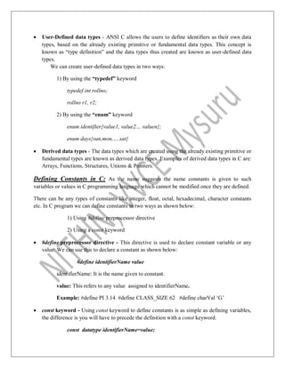  User-Defined data types - ANSI C allows the users to define identifiers as their own data
types, based on the already existing primitive or fundamental data types. This concept is
known as “type definition” and the data types thus created are known as user-defined data
types.
We can create user-defined data types in two ways:
1) By using the “typedef” keyword
typedef int rollno;
rollno r1, r2;
2) By using the “enum” keyword
enum identifier{value1, value2… valuen};
enum days{sun,mon,….sat}
 Derived data types - The data types which are created using the already existing primitive or
fundamental types are known as derived data types. Examples of derived data types in C are:
Arrays, Functions, Structures, Unions & Pointers.
Defining Constants in C: As the name suggests the name constants is given to such
variables or values in C programming language which cannot be modified once they are defined.
There can be any types of constants like integer, float, octal, hexadecimal, character constants
etc. In C program we can define constants in two ways as shown below:
1) Using #define preprocessor directive
2) Using a const keyword
 #define preprocessor directive - This directive is used to declare constant variable or any
value. We can use this to declare a constant as shown below:
#define identifierName value
identifierName: It is the name given to constant.
value: This refers to any value assigned to identifierName.
Example: #define PI 3.14 #define CLASS_SIZE 62 #define charVal „G‟
 const keyword - Using const keyword to define constants is as simple as defining variables,
the difference is you will have to precede the definition with a const keyword.
const datatype identifierName=value;
 
