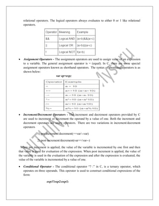 relational operators. The logical operators always evaluates to either 0 or 1 like relational
operators.
 Assignment Operators - The assignment operators are used to assign value of an expression
to a variable. The general assignment operator is = (equal). In C, there are some special
assignment operators known as shorthand operators. The syntax of shorthand operators is as
shown below:
var op=exp;
 Increment/Decrement Operators - The increment and decrement operators provided by C
are used to increment or decrement the operand by a value of one. Both the increment and
decrement operators are unary operators. There are two variations in increment/decrement
operators
1) pre-increment/decrement(++var/--var)
2) post-increment/decrement(var++/var--)
When pre increment is applied, the value of the variable is incremented by one first and then
that value is used for evaluation of the expression. When post increment is applied, the value of
the variable is used in the evaluation of the expression and after the expression is evaluated, the
value of the variable is incremented by a value of one.
 Conditional Operator - The conditional operator “? :” in C, is a ternary operator, which
operates on three operands. This operator is used to construct conditional expressions of the
form:
exp1?exp2:exp3;
 
