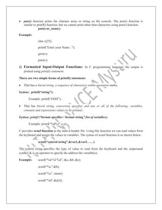  puts() function prints the charater array or string on the console. The puts() function is
similar to printf() function, but we cannot print other than characters using puts() function.
puts(var_name);
Example:
char c[25];
printf("Enter your Name : ");
gets(c);
puts(c);
2) Formatted Input-Output Functions: In C programming language the output is
printed using printf() statement.
There are two simple forms of printf() statement:
 That has a literal string, a sequence of characters within quotation marks.
Syntax: printf(“string”);
Example: printf(“GOD”);
 That has literal string, conversion specifier and any or all of the following: variables,
constant and expressions values to be printed.
Syntax: printf (“format specifier / format string”,list of variables);
Example: printf(“%d%f”,x,y);
C provides scanf function in the stdio.h header file. Using this function we can read values from
the keyboard and assign the values to variables. The syntax of scanf function is as shown below:
scanf(“control string”,&var1,&var2……)
The control string specifies the type of value to read from the keyboard and the ampersand
symbol & is an operator to specify the address the variable(s).
Example: scanf(“%d %f %d”, &a, &b, &c);
scanf(“%c”,&h);
scanf(“%s”, name);
scanf(“%d”,&a[i]);
 