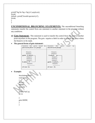 printf("%g %c %g = %g n",a,op,b,res);
break;
default : printf("Invaild operatorn");
break;
}
}
UNCONDITIONAL BRANCHING STATEMENTS: The unconditional branching
statements transfer the control from one statement to another statement in the program without
any conditions.
a) Goto Statement: This statement is used to transfer the control from one point to another
point anywhere in the program. The goto requires a label in order to identify the place where
the branch is to be made.
 The general forms of goto statement:
 Example:
#include<stdio.h>
void main()
{
int a=1;
SHOW:
if(a>10)
{
printf("%d",a);
a+=2;
}
goto SHOW;
}
}
 
