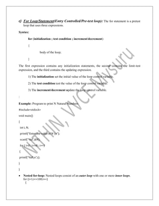 c) For Loop/Statement(Entry Controlled/Pre-test loop): The for statement is a pretest
loop that uses three expressions.
Syntax:
for (initialization ; test condition ; increment/decrement)
{
body of the loop;
}
The first expression contains any initialization statements, the second contains the limit-test
expression, and the third contains the updating expression.
1) The initialization set the initial value of the loop control variable.
2) The test condition test the value of the loop control variable.
3) The increment/decrement update the loop control variable.
:
Example: Program to print N Natural Numbers
#include<stdio.h>
void main()
{
int i, N;
printf(“Enter the value of N n”);
scanf(“%d”,&N);
for ( i=0 ; i<=N ; i++)
{
printf(“%dn”,i);
}
}
 Nested for-loop: Nested loops consist of an outer loop with one or more inner loops.
for (i=1;i<=100;i++)
{
 