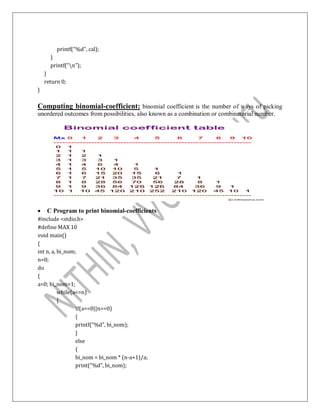 printf("%d", cal);
}
printf("n");
}
return 0;
}
Computing binomial-coefficient: binomial coefficient is the number of ways of picking
unordered outcomes from possibilities, also known as a combination or combinatorial number.
 C Program to print binomial-coefficients
#include <stdio.h>
#define MAX 10
void main()
{
int n, a, bi_nom;
n=0;
do
{
a=0; bi_nom=1;
while(a<=n)
{
If(a==0||n==0)
{
printf(“%d”, bi_nom);
}
else
{
bi_nom = bi_nom * (n-a+1)/a;
print(“%d”, bi_nom);
 
