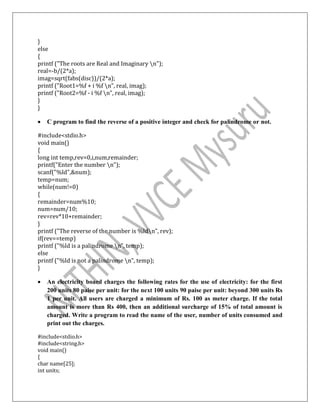 }
else
{
printf ("The roots are Real and Imaginary n");
real=-b/(2*a);
imag=sqrt(fabs(disc))/(2*a);
printf ("Root1=%f + i %f n”, real, imag);
printf ("Root2=%f - i %f n”, real, imag);
}
}
 C program to find the reverse of a positive integer and check for palindrome or not.
#include<stdio.h>
void main()
{
long int temp,rev=0,i,num,remainder;
printf("Enter the number n");
scanf("%ld",&num);
temp=num;
while(num!=0)
{
remainder=num%10;
num=num/10;
rev=rev*10+remainder;
}
printf ("The reverse of the number is %ldn”, rev);
if(rev==temp)
printf ("%ld is a palindrome n”, temp);
else
printf ("%ld is not a palindrome n”, temp);
}
 An electricity board charges the following rates for the use of electricity: for the first
200 units 80 paise per unit: for the next 100 units 90 paise per unit: beyond 300 units Rs
1 per unit. All users are charged a minimum of Rs. 100 as meter charge. If the total
amount is more than Rs 400, then an additional surcharge of 15% of total amount is
charged. Write a program to read the name of the user, number of units consumed and
print out the charges.
#include<stdio.h>
#include<string.h>
void main()
{
char name[25];
int units;
 