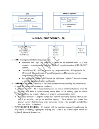 a) CPU: It comprises the following components:
 Arithmetic and Logic Unit (ALU) - It carries out all arithmetic tasks. ALU also
compares two numbers and performs “Boolean” operations such as AND, OR, NOT
on them.
 Control Unit (CU) - does not perform any computational tasks. Using signals, the
CU controls the way the data is moved between moved between the various
components of the computer.
 Special-purpose registers - CPU uses a few high-speed “registers”, form of memory
to store the current instruction and its data.
b) PRIMARY MEMORY: Memory is one of the essential resource used by the computer and
its users. We categorize memory into two types:
 Primary memory – All of these memory units are housed on the motherboard of the PC
such as RAM, ROM & Cache memory. Except ROM, all the memory types are volatile
i.e., they loose the contents when power given to computer is taken back.
 Secondary memory - Computer system also supports secondary memory which is also
called as secondary storage or auxiliary memory. These devices are slower than
primary memory but they have larger capacities. Some of the examples include Hard
disc, Pen drive, CD, DVD etc.
c) INPUT/OUTPUT DEVICES: We interact with the operating system for performing the
daily chores like editing, copying and deleting files. Some of the common input devices are
keyboard, Mouse & Scanners etc.
 