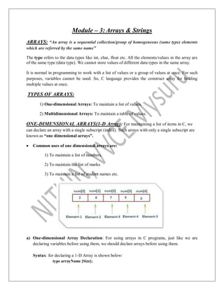 Module – 3:Arrays & Strings
ARRAYS: “An array is a sequential collection/group of homogeneous (same type) elements
which are referred by the same name”
The type refers to the data types like int, char, float etc. All the elements/values in the array are
of the same type (data type). We cannot store values of different data types in the same array.
It is normal in programming to work with a list of values or a group of values at once. For such
purposes, variables cannot be used. So, C language provides the construct array for holding
multiple values at once.
TYPES OF ARRAYS:
1) One-dimensional Arrays: To maintain a list of values.
2) Multidimensional Arrays: To maintain a table of values.
ONE-DIMENSIONAL ARRAYS(1-D Array): For maintaining a list of items in C, we
can declare an array with a single subscript (index). Such arrays with only a single subscript are
known as “one dimensional arrays”.
 Common uses of one dimensional arrays are:
1) To maintain a list of numbers.
2) To maintain the list of marks.
3) To maintain a list of student names etc.
a) One-dimensional Array Declaration: For using arrays in C programs, just like we are
declaring variables before using them, we should declare arrays before using them.
Syntax: for declaring a 1-D Array is shown below:
type arrayName [Size];
 