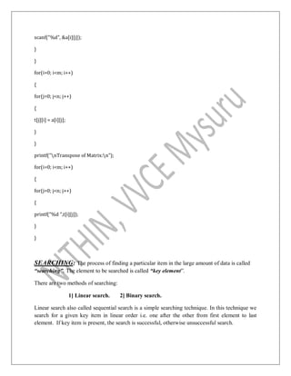 scanf("%d", &a[i][j]);
}
}
for(i=0; i<m; i++)
{
for(j=0; j<n; j++)
{
t[j][i] = a[i][j];
}
}
printf("nTranspose of Matrix:n");
for(i=0; i<m; i++)
{
for(j=0; j<n; j++)
{
printf("%d ",t[i][j]);
}
}
SEARCHING: The process of finding a particular item in the large amount of data is called
“searching”. The element to be searched is called “key element”.
There are two methods of searching:
1] Linear search. 2] Binary search.
Linear search also called sequential search is a simple searching technique. In this technique we
search for a given key item in linear order i.e. one after the other from first element to last
element. If key item is present, the search is successful, otherwise unsuccessful search.
 