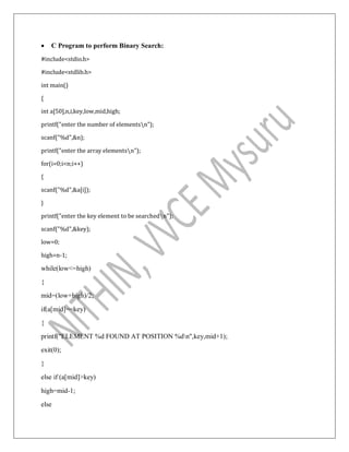  C Program to perform Binary Search:
#include<stdio.h>
#include<stdlib.h>
int main()
{
int a[50],n,i,key,low,mid,high;
printf("enter the number of elementsn");
scanf("%d",&n);
printf("enter the array elementsn");
for(i=0;i<n;i++)
{
scanf("%d",&a[i]);
}
printf("enter the key element to be searchedn");
scanf("%d",&key);
low=0;
high=n-1;
while(low<=high)
{
mid=(low+high)/2;
if(a[mid]==key)
{
printf("ELEMENT %d FOUND AT POSITION %dn",key,mid+1);
exit(0);
}
else if (a[mid]>key)
high=mid-1;
else
 