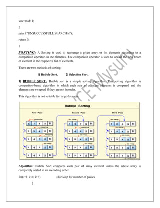 low=mid+1;
}
printf("UNSUCCESSFULL SEARCHn");
return 0;
}
SORTING: A Sorting is used to rearrange a given array or list elements according to a
comparison operator on the elements. The comparison operator is used to decide the new order
of element in the respective list of elements.
There are two methods of sorting:
1] Bubble Sort. 2] Selection Sort.
1] BUBBLE SORT: Bubble sort is a simple sorting algorithm. This sorting algorithm is
comparison-based algorithm in which each pair of adjacent elements is compared and the
elements are swapped if they are not in order.
This algorithm is not suitable for large data sets.
Algorithm: Bubble Sort compares each pair of array element unless the whole array is
completely sorted in an ascending order.
for(i=1; i<n; i++) //for loop for number of passes
{
 