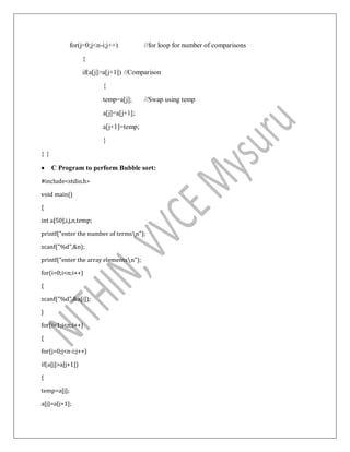 for(j=0;j<n-i;j++) //for loop for number of comparisons
{
if(a[j]>a[j+1]) //Comparison
{
temp=a[j]; //Swap using temp
a[j]=a[j+1];
a[j+1]=temp;
}
} }
 C Program to perform Bubble sort:
#include<stdio.h>
void main()
{
int a[50],i,j,n,temp;
printf("enter the number of termsn");
scanf("%d",&n);
printf("enter the array elementsn");
for(i=0;i<n;i++)
{
scanf("%d",&a[i]);
}
for(i=1;i<n;i++)
{
for(j=0;j<n-i;j++)
if(a[j]>a[j+1])
{
temp=a[j];
a[j]=a[j+1];
 