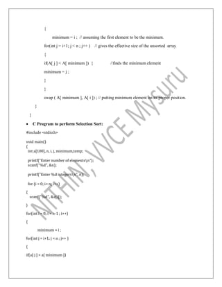 {
minimum = i ; // assuming the first element to be the minimum.
for(int j = i+1; j < n ; j++ ) // gives the effective size of the unsorted array
{
if(A[ j ] < A[ minimum ]) { //finds the minimum element
minimum = j ;
}
}
swap ( A[ minimum ], A[ i ]) ; // putting minimum element on its proper position.
}
}
 C Program to perform Selection Sort:
#include <stdio.h>
void main()
{
int a[100], n, i, j, minimum,temp;
printf("Enter number of elementsn");
scanf("%d", &n);
printf("Enter %d integersn", n);
for (i = 0; i< n; i++)
{
scanf("%d", &a[i]);
}
for(int i = 0; i < n-1 ; i++)
{
minimum = i ;
for(int j = i+1; j < n ; j++ )
{
if(a[ j ] < a[ minimum ])
 