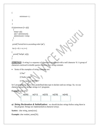 {
minimum = j ;
}
}
if (a[minimum ]!= a[i])
{
temp= a[i];
a[i] = a[minimum];
a[minimum] = temp;
}
}
printf("Sorted list in ascending order:n");
for (i = 0; i < n; i++)
{
printf("%dn", a[i]);
}
}
STRINGS: A string is a sequence of characters terminated with a null character 0. A group of
characters enclosed in double quotes is known as a string constant.
 Some of the examples of string constants are:
1)“hai”
2)“hello world”
3)“My name is NITHIN”
In C programming, there is no predefined data type to declare and use strings. So, we use
character arrays to declare strings in C programs.
Example: char s[5];
a) String Declaration & Initialization: we should declare strings before using them in
the program. Strings are implemented as character arrays.
Syntax: char string_name[size];
Example: char student_name[26];
 