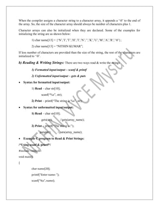 When the compiler assigns a character string to a character array, it appends a „0‟ to the end of
the array. So, the size of the character array should always be number of characters plus 1.
Character arrays can also be initialized when they are declared. Some of the examples for
initializing the string are as shown below:
1) char name[13] = {„N‟,‟I‟,‟T‟,‟H‟,‟I‟,‟N‟,‟‟,‟K‟,‟U‟,‟M‟,‟A‟,‟R‟,‟0‟};
2) char name[13] = “NITHIN KUMAR”;
If less number of characters are provided than the size of the string, the rest of the characters are
initialized to „0‟.
b) Reading & Writing Strings: There are two ways read & write the strings
1) Formatted input/output – scanf & printf
2) Unformatted input/output – gets & puts
 Syntax for formatted input/output:
1) Read – char str[10];
scanf(“%s”, str);
2) Print – printf(“The string is %s”, str);
 Syntax for unformatted input/output:
1) Read – char str[10];
gets(str); //gets(array_name);
2) Print – printf(“The string is:”);
puts(str); //puts(array_name);
 Example C program to Read & Print Strings:
/*Using scanf & printf*/
#include <stdio.h>
void main()
{
char name[20];
printf("Enter name: ");
scanf("%s", name);
 
