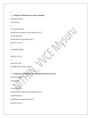 }
 Program to find sum of n array elements
#include<stdio.h>
void main()
{
int i,n,a[10],sum=0;
printf(“enter number of array elementsn”);
scanf(“%d”,&n);
printf(“enter array elementsn”);
for(i=0; i<n; i++)
{
scanf(“%d”,&a[i]);
}
for(i=0; i<n;i++)
{
sum=sum+ a[i];
} printf(“sum is %dn”,sum):
}
 Program to find largest of n elements stored in an array
#include<stdio.h>
void main()
{
int i,n,a[10],big;
printf(“enter number of array elementsn”);
scanf(“%d”,&n);
printf(“enter array elementsn”);
for(i=0; i<n;i++)
 