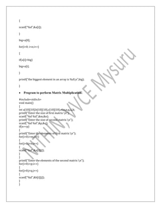 {
scanf(“%d”,&a[i]);
}
big=a[0];
for(i=0; i<n;i++)
{
if(a[i]>big)
big=a[i];
}
printf(“the biggest element in an array is %dn”,big);
}
 Program to perform Matrix Multiplication.
#include<stdio.h>
void main()
{
int a[10][10],b[10][10],c[10][10],m,n,p,q,i,j,k;
printf("Enter the size of first matrix n");
scanf("%d %d",&m,&n);
printf("Enter the size of second matrix n");
scanf("%d %d",&p,&q);
if(n==p)
{
printf("Enter the elements of first matrix n");
for(i=0;i<m;i++)
{
for(j=0;j<n;j++)
{
scanf("%d",&a[i][j]);
}
}
printf("Enter the elements of the second matrix n");
for(i=0;i<p;i++)
{
for(j=0;j<q;j++)
{
scanf("%d",&b[i][j]);
}
}
 