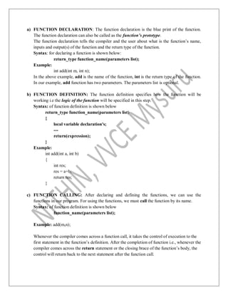 a) FUNCTION DECLARATION: The function declaration is the blue print of the function.
The function declaration can also be called as the function’s prototype.
The function declaration tells the compiler and the user about what is the function‟s name,
inputs and output(s) of the function and the return type of the function.
Syntax: for declaring a function is shown below:
return_type function_name(parameters list);
Example:
int add(int m, int n);
In the above example, add is the name of the function, int is the return type of the function.
In our example, add function has two parameters. The parameters list is optional.
b) FUNCTION DEFINITION: The function definition specifies how the function will be
working i.e the logic of the function will be specified in this step.
Syntax: of function definition is shown below
return_type function_name(parameters list)
{
local variable declaration's;
---
return(expression);
}
Example:
int add(int a, int b)
{
int res;
res = a+b;
return res;
}
c) FUNCTION CALLING: After declaring and defining the functions, we can use the
functions in our program. For using the functions, we must call the function by its name.
Syntax: of function definition is shown below
function_name(parameters list);
Example: add(m,n);
Whenever the compiler comes across a function call, it takes the control of execution to the
first statement in the function‟s definition. After the completion of function i.e., whenever the
compiler comes across the return statement or the closing brace of the function‟s body, the
control will return back to the next statement after the function call.
 