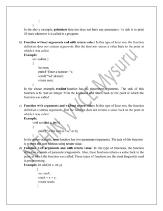 }
}
In the above example, printstars function does not have any parameters. Its task is to print
20 stars whenever it is called in a program.
b) Function without arguments and with return value: In this type of functions, the function
definition does not contain arguments. But the function returns a value back to the point at
which it was called.
Example:
int readint( )
{
int num;
printf(“Enter a number: “);
scanf(“%d”,&num);
return num;
}
In the above example, readint function has no parameters/arguments. The task of this
function is to read an integer from the keyboard and return back to the point at which the
function was called.
c) Function with arguments and without return value: In this type of functions, the function
definition contains arguments. But the function does not returns a value back to the point at
which it was called.
Example:
void sum(int a, int b)
{
printf("nThe sum is %d",a+b);
}
In the above example, sum function has two parameters/arguments. The task of this function
is to print the sum without using return value.
d) Function with arguments and with return value: In this type of functions, the function
definition consists of parameters/arguments. Also, these functions returns a value back to the
point at which the function was called. These types of functions are the most frequently used
in programming.
Example: int add(int x, int y)
{
int result;
result = x + y;
return result;
}
 