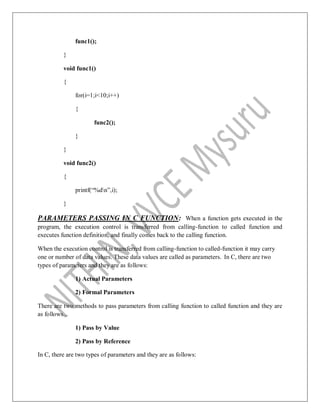 func1();
}
void func1()
{
for(i=1;i<10;i++)
{
func2();
}
}
void func2()
{
printf(“%dn”,i);
}
PARAMETERS PASSING IN C FUNCTION: When a function gets executed in the
program, the execution control is transferred from calling-function to called function and
executes function definition, and finally comes back to the calling function.
When the execution control is transferred from calling-function to called-function it may carry
one or number of data values. These data values are called as parameters. In C, there are two
types of parameters and they are as follows:
1) Actual Parameters
2) Formal Parameters
There are two methods to pass parameters from calling function to called function and they are
as follows...
1) Pass by Value
2) Pass by Reference
In C, there are two types of parameters and they are as follows:
 
