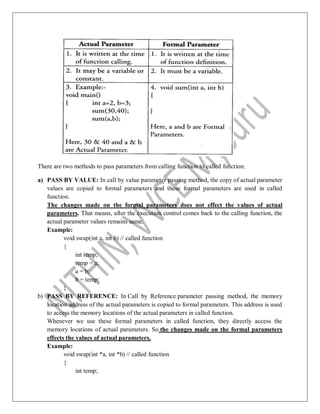 There are two methods to pass parameters from calling function to called function:
a) PASS BY VALUE: In call by value parameter passing method, the copy of actual parameter
values are copied to formal parameters and these formal parameters are used in called
function.
The changes made on the formal parameters does not effect the values of actual
parameters. That means, after the execution control comes back to the calling function, the
actual parameter values remains same.
Example:
void swap(int a, int b) // called function
{
int temp;
temp = a;
a = b;
b = temp;
}
b) PASS BY REFERENCE: In Call by Reference parameter passing method, the memory
location address of the actual parameters is copied to formal parameters. This address is used
to access the memory locations of the actual parameters in called function.
Whenever we use these formal parameters in called function, they directly access the
memory locations of actual parameters. So the changes made on the formal parameters
effects the values of actual parameters.
Example:
void swap(int *a, int *b) // called function
{
int temp;
 