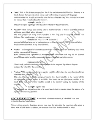  “auto” This is the default storage class for all the variables declared inside a function or a
block. Hence, the keyword auto is rarely used while writing programs in C language.
Auto variables can be only accessed within the block/function they have been declared and
not outside them (which defines their scope).
example: auto int i=1;
They are assigned a garbage value by default whenever they are declared.
 “extern” extern storage class simply tells us that the variable is defined elsewhere and not
within the same block where it is used.
The main purpose of using extern variables is that they can be accessed between two
different files which are part of a large program.
example: int i=1;--------- extern int i;
a normal global variable can be made extern as well by placing the „extern‟ keyword before
its declaration/definition in any function/block.
 “static” This storage class is used to declare static variables which are popularly used while
writing programs in C language.
Static variables have a property of preserving their value even after they are out of their
scope! Hence, static variables preserve the value of their last use in their scope.
example: static int i=1;
Global static variables can be accessed anywhere in the program. By default, they are
assigned the value 0 by the compiler.
 “register” This storage class declares register variables which have the same functionality as
that of the auto variables.
The only difference is that the compiler tries to store these variables in the register of the
microprocessor if a free register is available. This makes the use of register variables to be
much faster than that of the variables stored in the memory during the runtime of the
program.
example: register int i;
An important and interesting point to be noted here is that we cannot obtain the address of a
register variable using pointers.
RECURSIVE FUNCTION: A function is said to be recursive, if a function calls itself
within the function‟s definition.
When writing recursive functions, proper care must be taken that the recursive calls return a
value back at some point. Otherwise, the function calls itself infinite number of times.
 