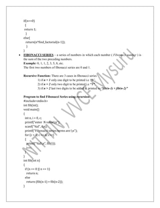 if(n==0)
{
return 1;
}
else{
return(n*find_factorial(n-1));
}
}
 FIBONACCI SERIES – a series of numbers in which each number ( Fibonacci number ) is
the sum of the two preceding numbers.
Example: 0, 1, 1, 2, 3, 5, 8, etc.
The first two numbers of fibonacci series are 0 and 1.
Recursive Function: There are 3 cases in fibonacci series
1) if n = 1 only one digit to be printed i.e “0”.
2) if n = 2 only two digit to be printed i.e “1”.
3) if n > 2 last two digits to be added & printed so “fib(n-1) + fib(n-2)”
Program to find Fibonacci Series using recursion:
#include<stdio.h>
int fib(int);
void main()
{
int n, i = 0, c;
printf(“enter N valuen”);
scanf("%d", &n);
printf("Fibonacci series terms are:n");
for (c = 1; c <= n; c++)
{
printf("%dn", fib(i));
i++;
}
}
int fib(int n)
{
if (n == 0 || n == 1)
return n;
else
return (fib(n-1) + fib(n-2));
}
 