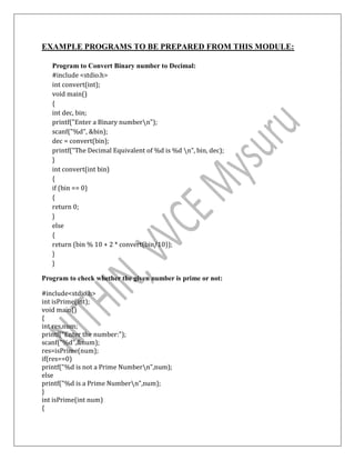 EXAMPLE PROGRAMS TO BE PREPARED FROM THIS MODULE:
Program to Convert Binary number to Decimal:
#include <stdio.h>
int convert(int);
void main()
{
int dec, bin;
printf("Enter a Binary numbern");
scanf("%d", &bin);
dec = convert(bin);
printf("The Decimal Equivalent of %d is %d n", bin, dec);
}
int convert(int bin)
{
if (bin == 0)
{
return 0;
}
else
{
return (bin % 10 + 2 * convert(bin/10));
}
}
Program to check whether the given number is prime or not:
#include<stdio.h>
int isPrime(int);
void main()
{
int res,num;
printf("Enter the number:");
scanf("%d",&num);
res=isPrime(num);
if(res==0)
printf("%d is not a Prime Numbern",num);
else
printf("%d is a Prime Numbern",num);
}
int isPrime(int num)
{
 