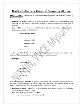 Module – 5:Structures, Pointers & Preprocessor Directives
STRUCTURES: “A structure is a collection of heterogeneous data elements referred by
the same name”.
 Drawback of arrays: arrays can be used to represent a collection of elements of the same
data type like int, float etc. They cannot be used to hold a collection of different types of
elements.
 Syntax of Structure: structures must be first defined first for their later use. The syntax for
defining a structure is as shown below:
struct structure_name
{
datatype var1;
datatype var2;
-------
};
The keyword struct declares a structure. The structure_name represents the name of the
structure. The structure definition is always terminated with a semicolon.
 Example:
struct student
{
int rollno;
char name[26];
int marks;
};
In the above example, student is the name of the structure. The members of the student structure
are: name, rollno and marks. A structure itself does not occupy any memory in the RAM.
Memory is allocated only when we create variables using the structure.
a) Declaring Structure Variables: A structure variable declaration is similar to the declaration
of variables of any other data types.
 Syntax for declaring structure variables:
struct structurename var1, var2, …., varN
 