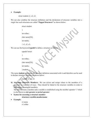  Example:
struct student s1, s2, s3;
We can also combine the structure definition and the declaration of structure variables into a
single line such structures are called “Tagged Structures” as shown below:
struct student
{
int rollno;
char name[26];
int marks;
} s1, s2, s3;
We can use the keyword typedef to define a structure as follows:
typedef struct
{
int rollno;
char name[26];
int marks;
}student;
The name student represents the structure definition associated with it and therefore can be used
to declare structure variables as shown below:
student s1, s2, s3;
b) Accessing Structure Members: We can access and assign values to the members of a
structure in a number of ways. They should be linked to the structure variables in order to
make them meaningful members.
The link between a member and a variable is established using the member operator „.‟ which
is also known as dot operator or period operator.
 Syntax for accessing a structure member:
structure-varaible.membername
 Example:
s1.name
s1.rollno
 