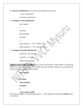 c) Structure Initialization: The values can be initialized in two ways
1) static initialization
2) dynamic initialization
 Example for static initialization:
struct student
{
int rollno;
char name[26];
int marks;
} ;
struct student s1 = {“01”, “nithin”,”96”};
struct student s2 = {“02”,”gowda”,”56”};
 Example for dynamic initialization:
scanf(“%d”, &s1.rollno);
scanf(“%s”, s1.name);
scanf(“%d”, s1.marks);
ARRAYS OF STRUCTURES: If we want to store details of 100 students it will become
difficult to declare and maintain 100 variables and store the data. Instead, we can declare and
array of structure variables as shown below:
struct student
{
int rollno;
char name[26];
int marks;
} ;
struct student s[100];
In the above example, we are declaring an array „s‟ with 100 elements of the type student which
is a structure.
 