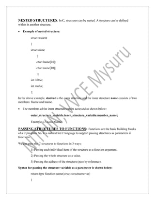 NESTED STRUCTURES: In C, structures can be nested. A structure can be defined
within in another structure.
 Example of nested structure:
struct student
{
struct name
{
char fname[10];
char lname[10];
};
int rollno;
int marks;
};
In the above example, student is the outer structure and the inner structure name consists of two
members: fname and lname.
 The members of the inner structure can be accessed as shown below:
outer_structure_variable.inner_structure_variable.member_name;
Example: s1.name.fname;
PASSING STRUCTURES TO FUNCTIONS: Functions are the basic building blocks
of a C program. So, it is natural for C language to support passing structures as parameters in
functions.
We can pass the C structures to functions in 3 ways:
1) Passing each individual item of the structure as a function argument.
2) Passing the whole structure as a value.
3) Passing the address of the structure (pass by reference).
Syntax for passing the structure variable as a parameter is shown below:
return-type function-name(struct structname var)
{
 
