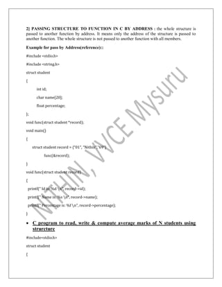 2] PASSING STRUCTURE TO FUNCTION IN C BY ADDRESS : the whole structure is
passed to another function by address. It means only the address of the structure is passed to
another function. The whole structure is not passed to another function with all members.
Example for pass by Address(reference)::
#include <stdio.h>
#include <string.h>
struct student
{
int id;
char name[20];
float percentage;
};
void func(struct student *record);
void main()
{
struct student record = {“01”, “Nithin”,”69”}
func(&record);
}
void func(struct student record)
{
printf(" Id is: %d n", record->id);
printf(" Name is: %s n", record->name);
printf(" Percentage is: %f n", record->percentage);
}
 C program to read, write & compute average marks of N students using
strurcture
#include<stdio.h>
struct student
{
 